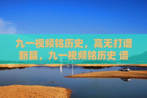 九一视频铭历史,高无打谱新篇,九一视频铭历史 谱新篇 九一视频铭历史,高无打谱新篇,九一视频铭历史 谱新篇