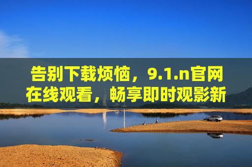 告别下载烦恼，9.1.n官网在线观看，畅享即时观影新体验，免下载！9.1.n官网在线畅享即时观影新体验