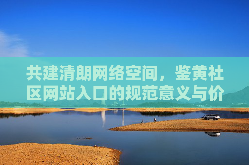 共建清朗网络空间,鉴黄社区网站入口的规范意义与价值 共建清朗网络空间,鉴黄社区网站入口的规范意义与价值