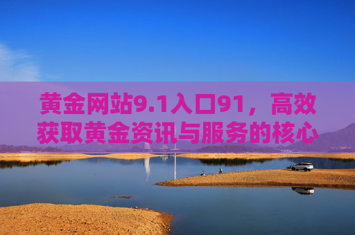 黄金网站9.1入口91,高效获取黄金资讯与服务的核心通道,黄金网站9.1入口91,高效获取黄金资讯与服务的核心通道 黄金网站9.1入口91,高效获取黄金资讯与服务的核心通道,黄金网站9.1入口91,高效获取黄金资讯与服务的核心通道