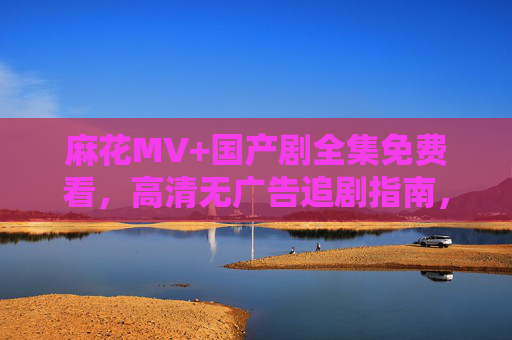 麻花MV+国产剧全集免费看，高清无广告追剧指南，麻花MV+国产剧全收录，免广告高清追剧指南