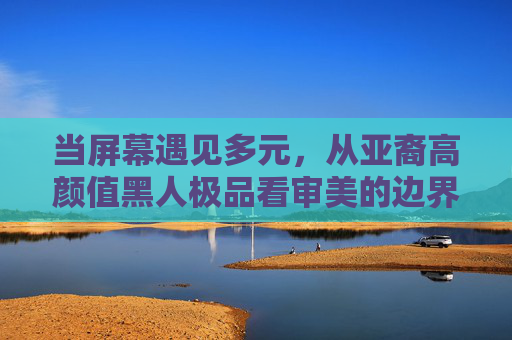 当屏幕遇见多元,从亚裔高颜值黑人极品看审美的边界与温度,多元屏幕下的审美边界与温度 当屏幕遇见多元,从亚裔高颜值黑人极品看审美的边界与温度,多元屏幕下的审美边界与温度