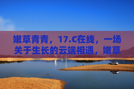 嫩草青青,17.C在线,一场关于生长的云端相遇,嫩草青青,17.C,云端生长相遇 嫩草青青,17.C在线,一场关于生长的云端相遇,嫩草青青,17.C,云端生长相遇