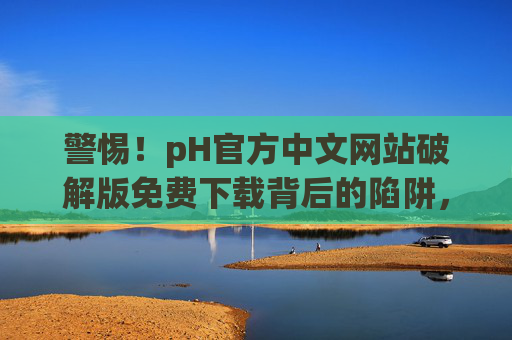 警惕!pH官方中文网站破解版免费下载背后的陷阱,别让免费偷走你的安全与权益,警惕pH官方中文网站破解版免费下载,陷阱背后的安全与权益之殇 警惕!pH官方中文网站破解版免费下载背后的陷阱,别让免费偷走你的安全与权益,警惕pH官方中文网站破解版免费下载,陷阱背后的安全与权益之殇