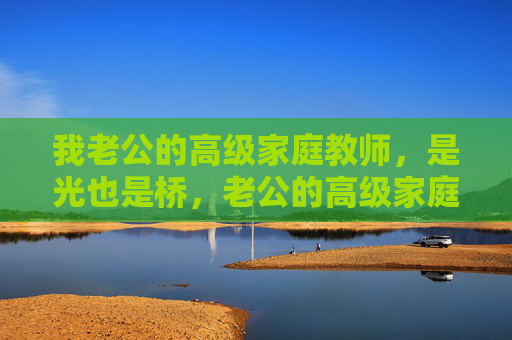 我老公的高级家庭教师,是光也是桥,老公的高级家庭教师,光与桥 我老公的高级家庭教师,是光也是桥,老公的高级家庭教师,光与桥