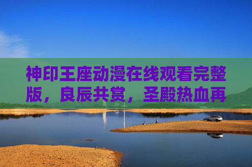 神印王座动漫在线观看完整版,良辰共赏,圣殿热血再燃 神印王座动漫在线观看完整版,良辰共赏,圣殿热血再燃