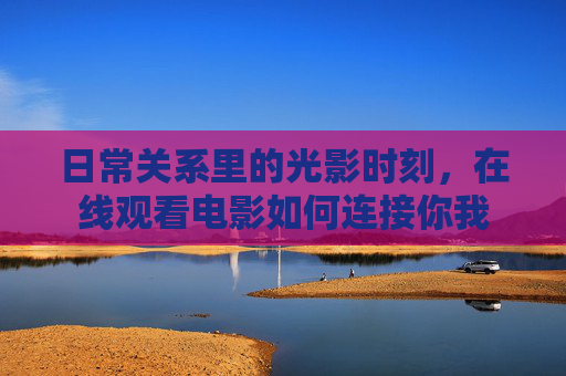日常关系里的光影时刻,在线观看电影如何连接你我 日常关系里的光影时刻,在线观看电影如何连接你我