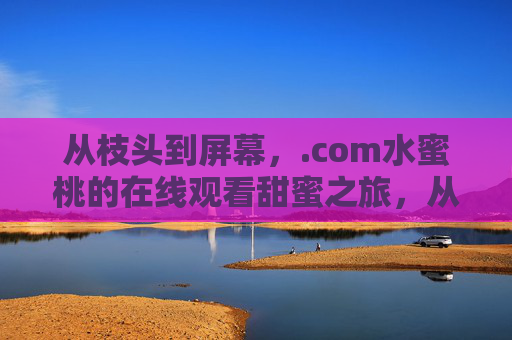 从枝头到屏幕,.com水蜜桃的在线观看甜蜜之旅,从枝头到屏幕,.com水蜜桃的甜蜜在线之旅 从枝头到屏幕,.com水蜜桃的在线观看甜蜜之旅,从枝头到屏幕,.com水蜜桃的甜蜜在线之旅
