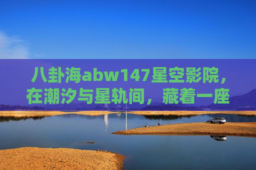 八卦海abw147星空影院,在潮汐与星轨间,藏着一座宇宙级浪漫影院,八卦海abw147星空影院,潮汐星轨间的宇宙浪漫 八卦海abw147星空影院,在潮汐与星轨间,藏着一座宇宙级浪漫影院,八卦海abw147星空影院,潮汐星轨间的宇宙浪漫