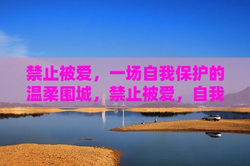 禁止被爱,一场自我保护的温柔围城,禁止被爱,自我保护的温柔围城 禁止被爱,一场自我保护的温柔围城,禁止被爱,自我保护的温柔围城