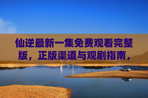 仙逆最新一集免费观看完整版,正版渠道与观剧指南,仙逆最新一集,免费观看完整版及正版渠道指南 仙逆最新一集免费观看完整版,正版渠道与观剧指南,仙逆最新一集,免费观看完整版及正版渠道指南