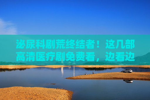 泌尿科剧荒终结者!这几部高清医疗剧免费看,边看边学医学科普! 泌尿科剧荒终结者!这几部高清医疗剧免费看,边看边学医学科普!