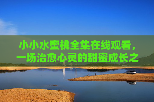 小小水蜜桃全集在线观看,一场治愈心灵的甜蜜成长之旅,小小水蜜桃,治愈心灵的甜蜜成长之旅 小小水蜜桃全集在线观看,一场治愈心灵的甜蜜成长之旅,小小水蜜桃,治愈心灵的甜蜜成长之旅