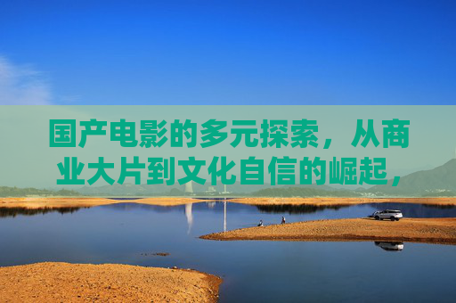 国产电影的多元探索,从商业大片到文化自信的崛起,多元探索驱动崛起,国产电影从商业大片到文化自信 国产电影的多元探索,从商业大片到文化自信的崛起,多元探索驱动崛起,国产电影从商业大片到文化自信