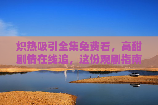 炽热吸引全集免费看,高甜剧情在线追,这份观剧指南请收好!炽热吸引全集免费看高甜剧情,观剧指南请收好! 炽热吸引全集免费看,高甜剧情在线追,这份观剧指南请收好!炽热吸引全集免费看高甜剧情,观剧指南请收好!