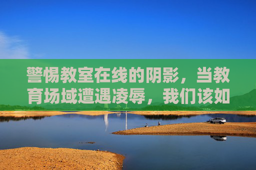 警惕教室在线的阴影，当教育场域遭遇凌辱，我们该如何守护成长？在线教室凌辱阴影，教育场域如何守护成长？
