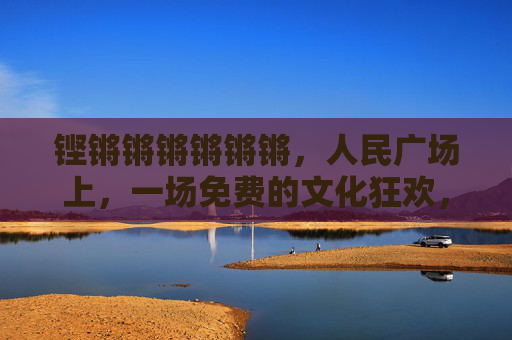 铿锵锵锵锵锵锵,人民广场上,一场免费的文化狂欢,铿锵锵!人民广场免费文化狂欢上演 铿锵锵锵锵锵锵,人民广场上,一场免费的文化狂欢,铿锵锵!人民广场免费文化狂欢上演