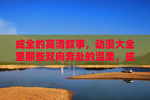 成全的高清叙事,动漫大全里那些双向奔赴的温柔,成全的双向奔赴,动漫里的温柔叙事 成全的高清叙事,动漫大全里那些双向奔赴的温柔,成全的双向奔赴,动漫里的温柔叙事