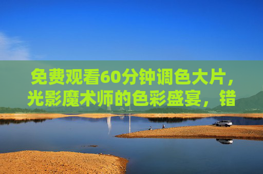 免费观看60分钟调色大片,光影魔术师的色彩盛宴,错过等一年!免费看60分钟光影魔术师调色大片,错过等一年! 免费观看60分钟调色大片,光影魔术师的色彩盛宴,错过等一年!免费看60分钟光影魔术师调色大片,错过等一年!