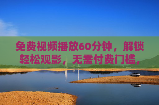 免费视频播放60分钟，解锁轻松观影，无需付费门槛，免费60分钟视频畅看，轻松观影零门槛