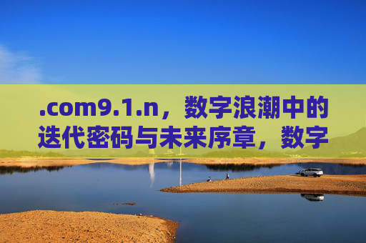 .com9.1.n,数字浪潮中的迭代密码与未来序章,数字浪潮中的迭代密码与未来序章 .com9.1.n,数字浪潮中的迭代密码与未来序章,数字浪潮中的迭代密码与未来序章
