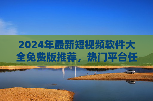 2024年最新短视频软件大全免费版推荐，热门平台任你选！2024年最新免费短视频软件推荐，热门平台大全任你选