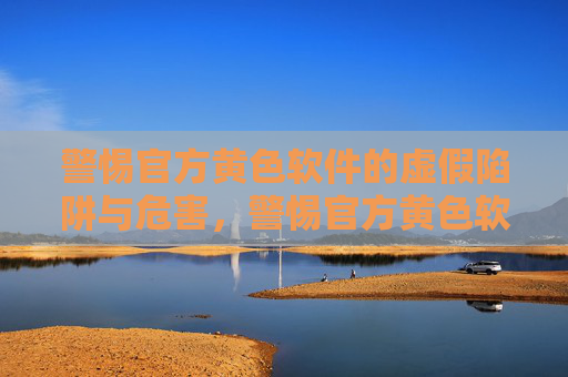 警惕官方黄色软件的虚假陷阱与危害，警惕官方黄色软件的虚假陷阱与危害