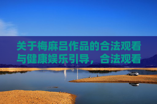 关于梅麻吕作品的合法观看与健康娱乐引导,合法观看梅麻吕作品,健康娱乐引导 关于梅麻吕作品的合法观看与健康娱乐引导,合法观看梅麻吕作品,健康娱乐引导