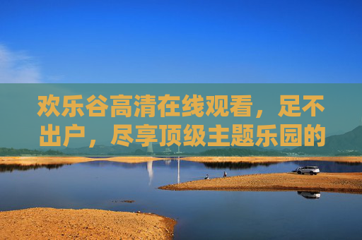 欢乐谷高清在线观看,足不出户,尽享顶级主题乐园的刺激与欢乐,足不出户,欢乐谷高清在线尽享刺激与欢乐 欢乐谷高清在线观看,足不出户,尽享顶级主题乐园的刺激与欢乐,足不出户,欢乐谷高清在线尽享刺激与欢乐