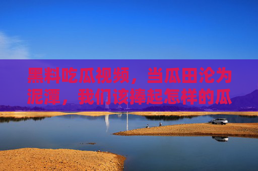 黑料吃瓜视频,当瓜田沦为泥潭,我们该捧起怎样的瓜?瓜田泥潭,吃瓜择心 黑料吃瓜视频,当瓜田沦为泥潭,我们该捧起怎样的瓜?瓜田泥潭,吃瓜择心