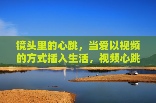 镜头里的心跳,当爱以视频的方式插入生活,视频心跳,爱在镜头里扎进生活 镜头里的心跳,当爱以视频的方式插入生活,视频心跳,爱在镜头里扎进生活