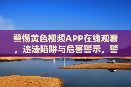 警惕黄色视频APP在线观看,违法陷阱与危害警示,警惕黄色视频APP在线观看,违法陷阱与危害警示 警惕黄色视频APP在线观看,违法陷阱与危害警示,警惕黄色视频APP在线观看,违法陷阱与危害警示