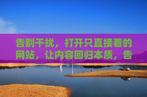 告别干扰,打开只直接看的网站,让内容回归本质,告别干扰,回归内容本质 告别干扰,打开只直接看的网站,让内容回归本质,告别干扰,回归内容本质