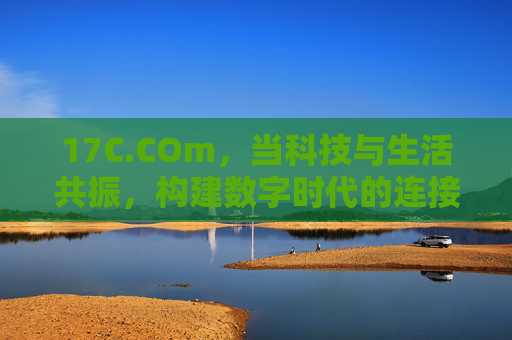 17C.COm，当科技与生活共振，构建数字时代的连接者，17C.COm，科技与生活共振，数字时代的连接者