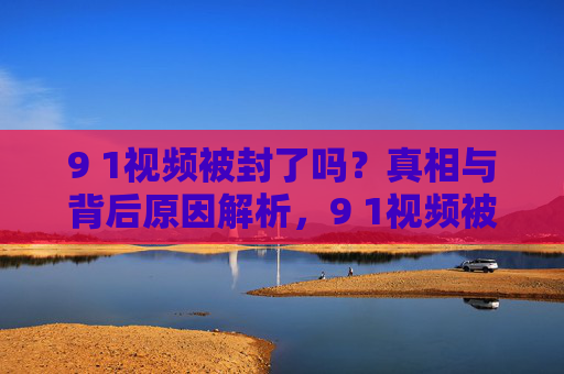 9 1视频被封了吗?真相与背后原因解析,9 1视频被封真相与背后原因解析 9 1视频被封了吗?真相与背后原因解析,9 1视频被封真相与背后原因解析