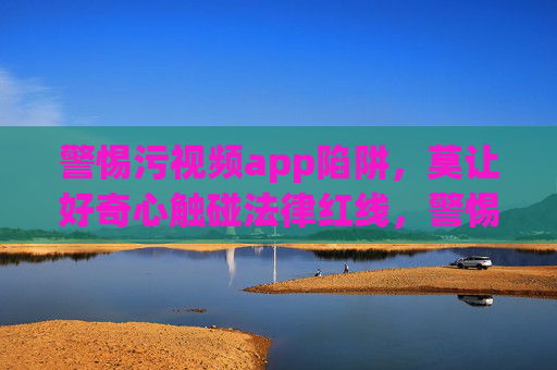 警惕污视频app陷阱,莫让好奇心触碰法律红线,警惕污视频app陷阱,莫让好奇心触碰法律红线 警惕污视频app陷阱,莫让好奇心触碰法律红线,警惕污视频app陷阱,莫让好奇心触碰法律红线