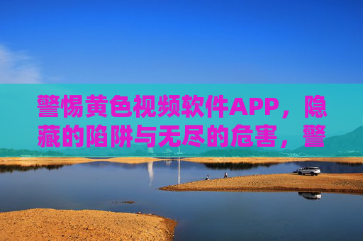 警惕黄色视频软件APP，隐藏的陷阱与无尽的危害，警惕黄色视频软件APP，隐藏陷阱与无尽危害