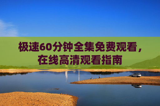 极速60分钟全集免费观看,在线高清观看指南 极速60分钟全集免费观看,在线高清观看指南