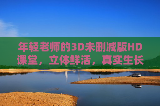 年轻老师的3D未删减版HD课堂,立体鲜活,真实生长,年轻老师的3D立体课堂,鲜活生长,真实可见 年轻老师的3D未删减版HD课堂,立体鲜活,真实生长,年轻老师的3D立体课堂,鲜活生长,真实可见
