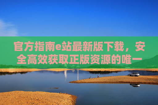 官方指南e站最新版下载,安全高效获取正版资源的唯一途径,官方指南e站最新版下载,安全高效获取正版资源的唯一途径 官方指南e站最新版下载,安全高效获取正版资源的唯一途径,官方指南e站最新版下载,安全高效获取正版资源的唯一途径