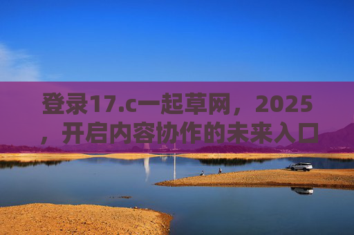 登录17.c一起草网,2025,开启内容协作的未来入口,2025,17.c一起草网,开启内容协作的未来入口 登录17.c一起草网,2025,开启内容协作的未来入口,2025,17.c一起草网,开启内容协作的未来入口