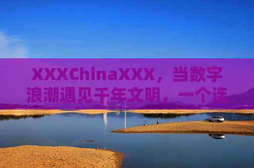 XXXChinaXXX，当数字浪潮遇见千年文明，一个连接中国与世界的文化桥梁，数字浪潮遇见千年文明，中外文化桥梁
