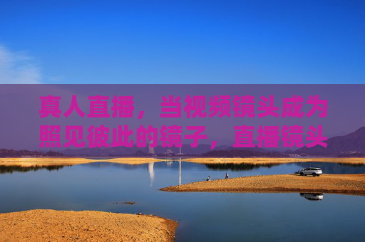 真人直播,当视频镜头成为照见彼此的镜子,直播镜头,照见彼此的镜子 真人直播,当视频镜头成为照见彼此的镜子,直播镜头,照见彼此的镜子