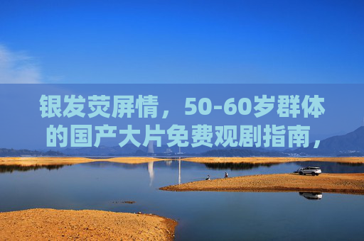 银发荧屏情,50-60岁群体的国产大片免费观剧指南,银发荧屏情,国产大片免费观剧指南 银发荧屏情,50-60岁群体的国产大片免费观剧指南,银发荧屏情,国产大片免费观剧指南