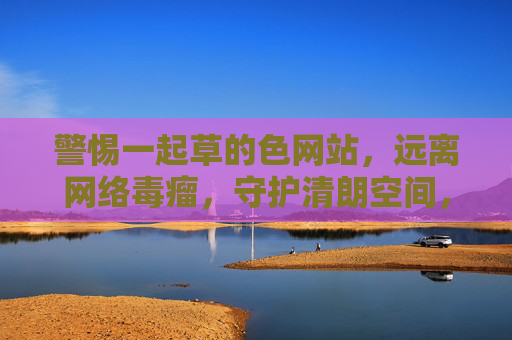警惕一起草的色网站,远离网络毒瘤,守护清朗空间,警惕色网站毒瘤,守护清朗空间 警惕一起草的色网站,远离网络毒瘤,守护清朗空间,警惕色网站毒瘤,守护清朗空间