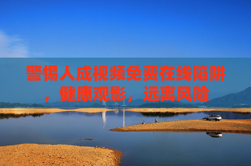 警惕人成视频免费在线陷阱，健康观影，远离风险