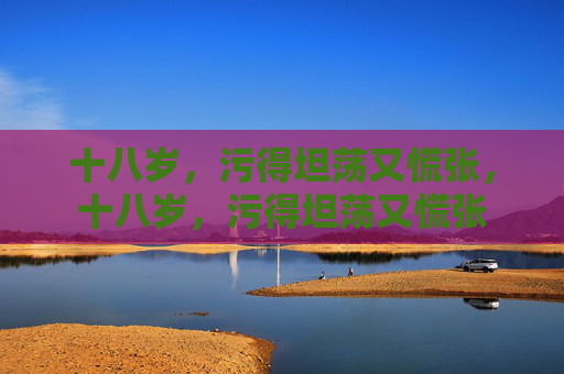 十八岁,污得坦荡又慌张,十八岁,污得坦荡又慌张 十八岁,污得坦荡又慌张,十八岁,污得坦荡又慌张