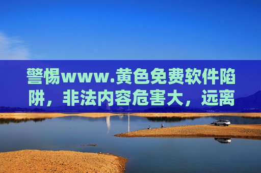 警惕www.黄色免费软件陷阱，非法内容危害大，远离网络毒瘤，警惕黄色免费软件陷阱，非法内容危害大，远离网络毒瘤