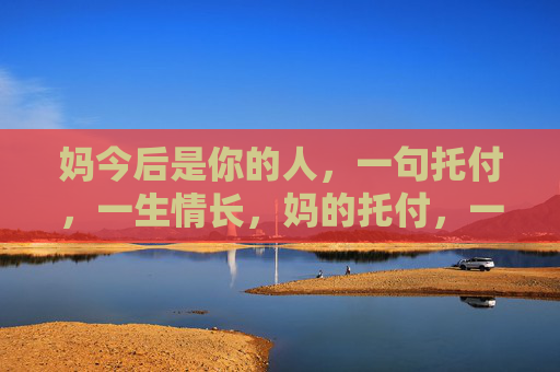 妈今后是你的人,一句托付,一生情长,妈的托付,一生情长 妈今后是你的人,一句托付,一生情长,妈的托付,一生情长