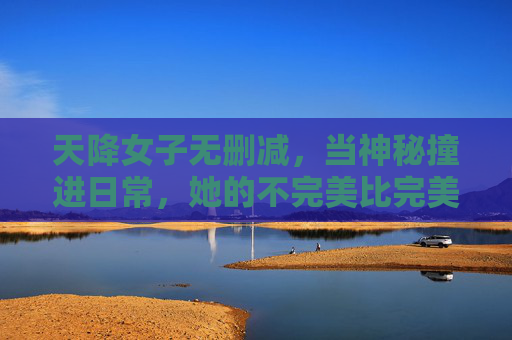 天降女子无删减,当神秘撞进日常,她的不完美比完美更动人 天降女子无删减,当神秘撞进日常,她的不完美比完美更动人
